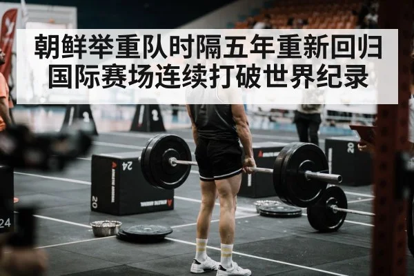 朝鲜举重队时隔五年重新回归国际赛场连续打破世界纪录